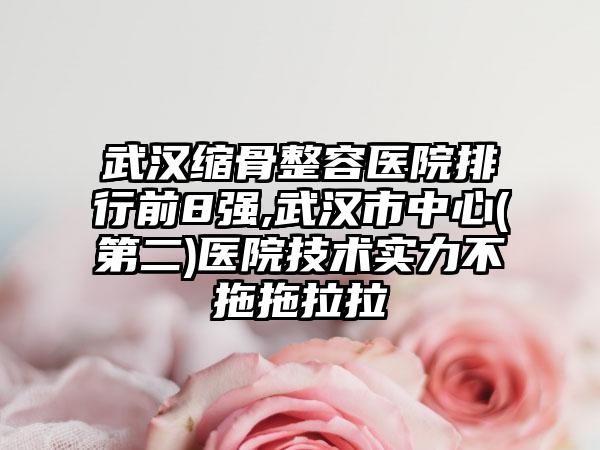 武汉缩骨整容医院排行前8强,武汉市中心(第二)医院技术实力不拖拖拉拉