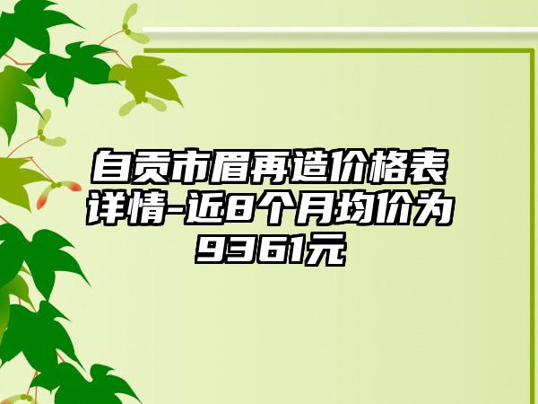 自贡市眉再造价格表详情-近8个月均价为9361元