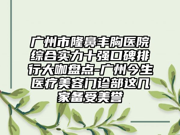 广州市隆鼻丰胸医院综合实力十强口碑排行大咖盘点-广州今生医疗美容门诊部这几家备受美誉