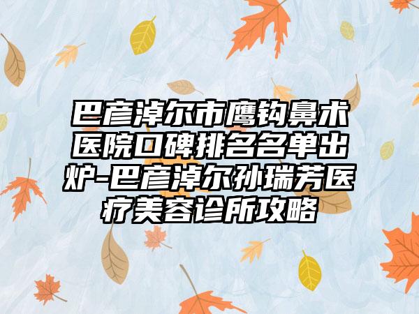 巴彦淖尔市鹰钩鼻术医院口碑排名名单出炉-巴彦淖尔孙瑞芳医疗美容诊所攻略