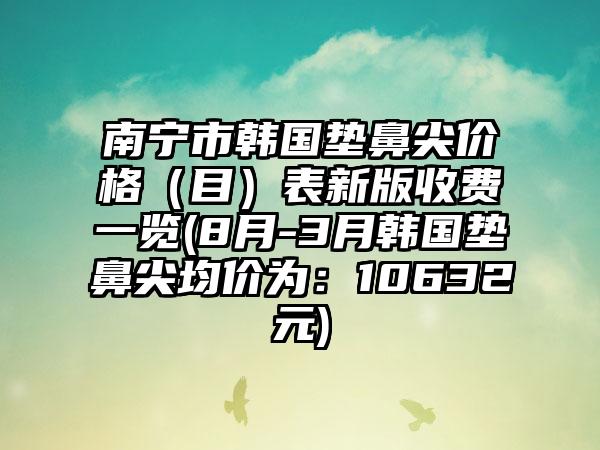 南宁市韩国垫鼻尖价格（目）表新版收费一览(8月-3月韩国垫鼻尖均价为：10632元)