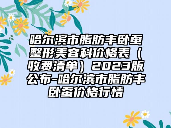 哈尔滨市脂肪丰卧蚕整形美容科价格表（收费清单）2023版公布-哈尔滨市脂肪丰卧蚕价格行情