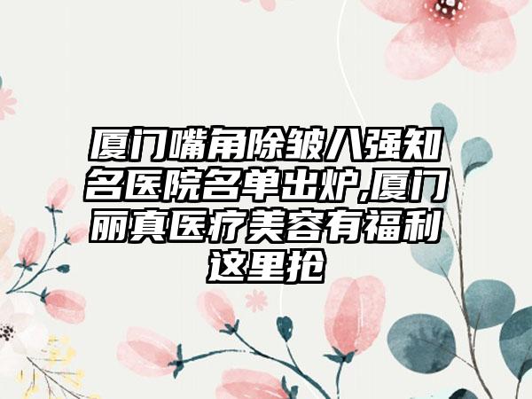 厦门嘴角除皱八强有名医院名单出炉,厦门丽真医疗美容有福利这里抢