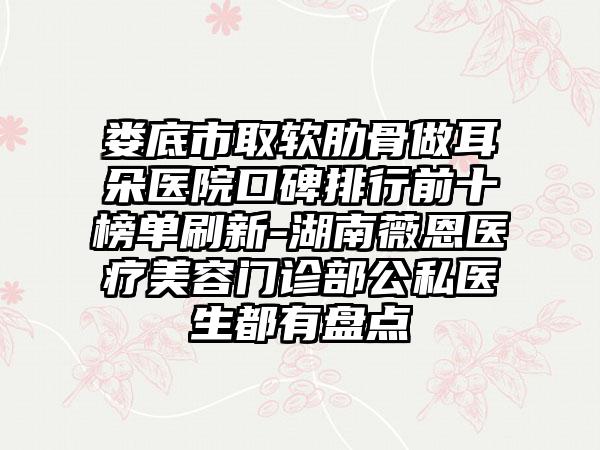 娄底市取软肋骨做耳朵医院口碑排行前十榜单刷新-湖南薇恩医疗美容门诊部公私医生都有盘点