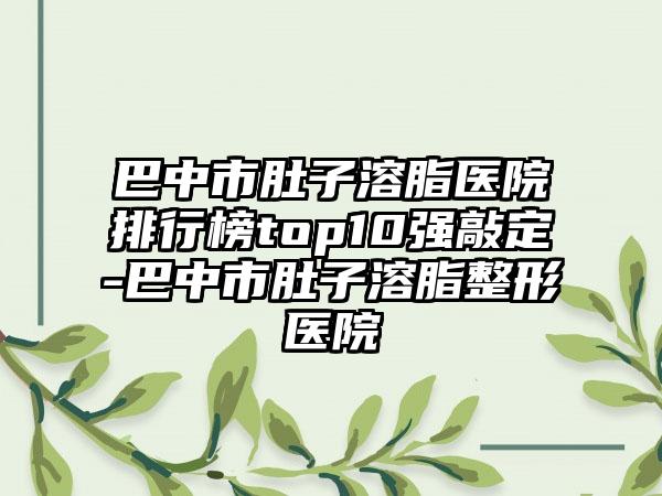 巴中市肚子溶脂医院排行榜top10强敲定-巴中市肚子溶脂整形医院