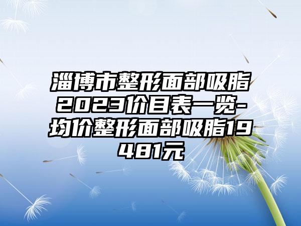 淄博市整形面部吸脂2023价目表一览-均价整形面部吸脂19481元