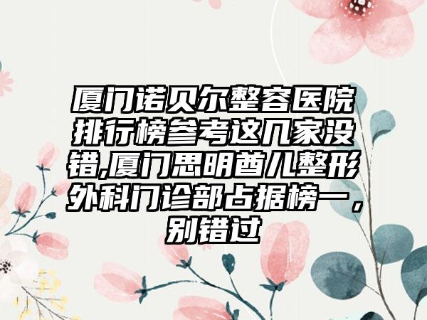 厦门诺贝尔整容医院排行榜参考这几家没错,厦门思明酋儿整形外科门诊部占据榜一，别错过