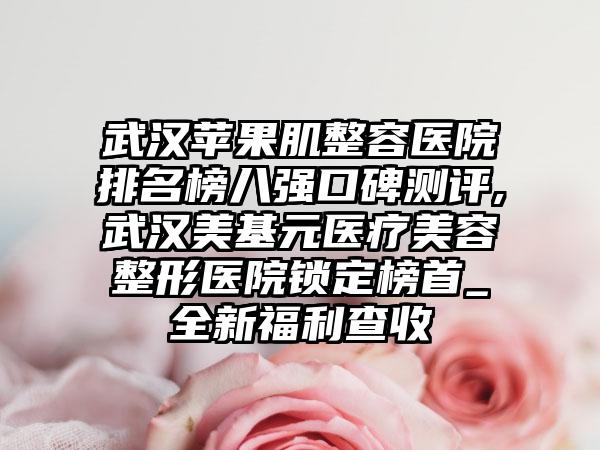 武汉苹果肌整容医院排名榜八强口碑测评,武汉美基元医疗美容整形医院锁定榜首_全新福利查收