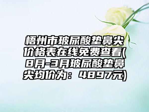 梧州市玻尿酸垫鼻尖价格表在线免费查看(8月-3月玻尿酸垫鼻尖均价为：4897元)