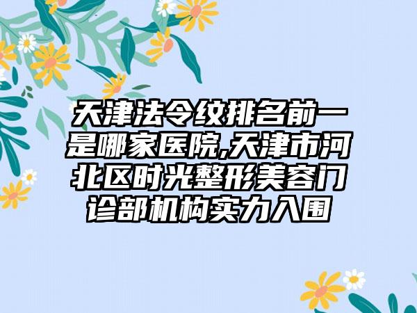 天津法令纹排名前一是哪家医院,天津市河北区时光整形美容门诊部机构实力入围