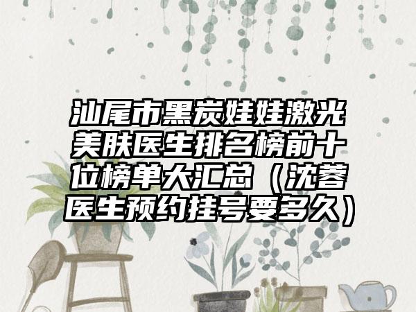 汕尾市黑炭娃娃激光美肤医生排名榜前十位榜单大汇总（沈蓉医生预约挂号要多久）