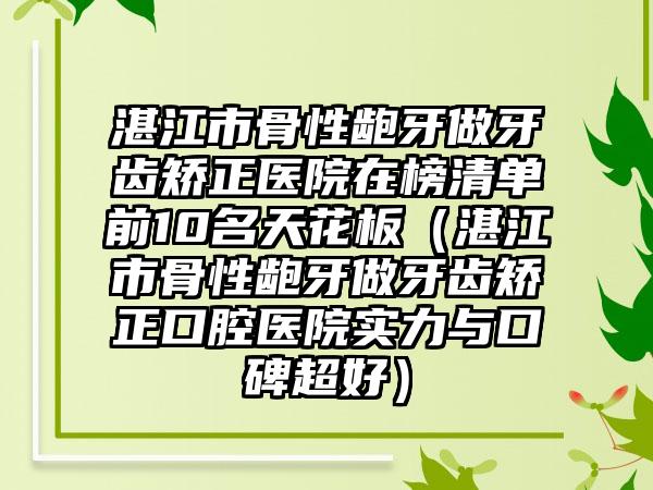 湛江市骨性龅牙做牙齿矫正医院在榜清单前10名天花板（湛江市骨性龅牙做牙齿矫正口腔医院实力与口碑超好）