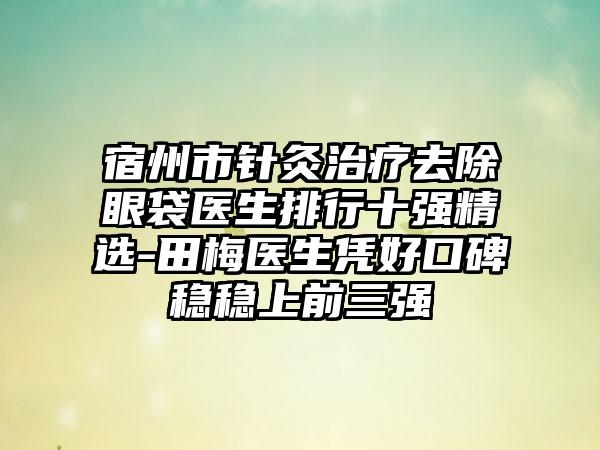 宿州市针灸治疗去除眼袋医生排行十强精选-田梅医生凭好口碑稳稳上前三强