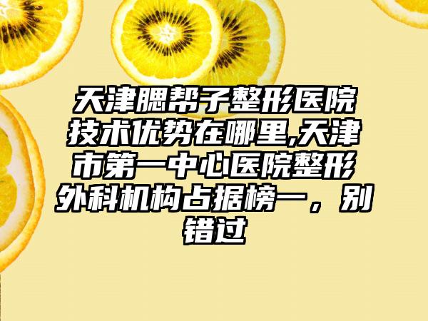 天津腮帮子整形医院技术优势在哪里,天津市第一中心医院整形外科机构占据榜一，别错过