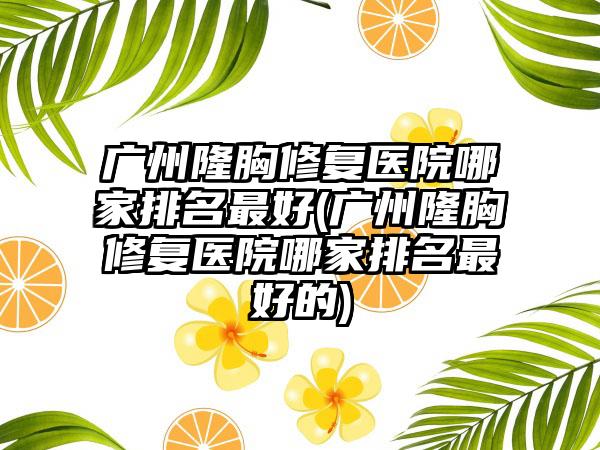 广州隆胸修复医院哪家排名较好(广州隆胸修复医院哪家排名较好的)