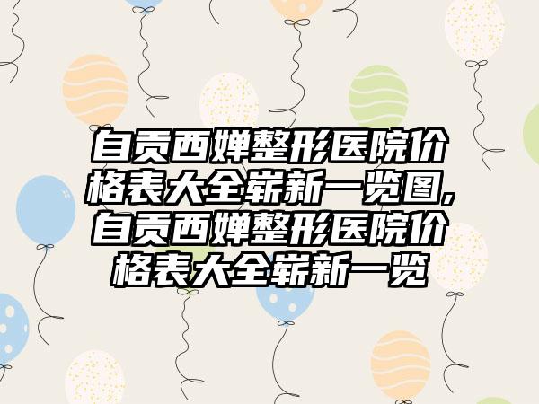 自贡西婵整形医院价格表大全崭新一览图,自贡西婵整形医院价格表大全崭新一览