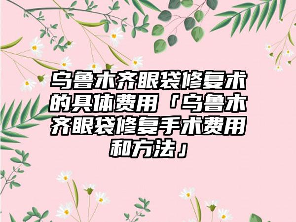 乌鲁木齐眼袋修复术的具体费用「乌鲁木齐眼袋修复手术费用和方法」