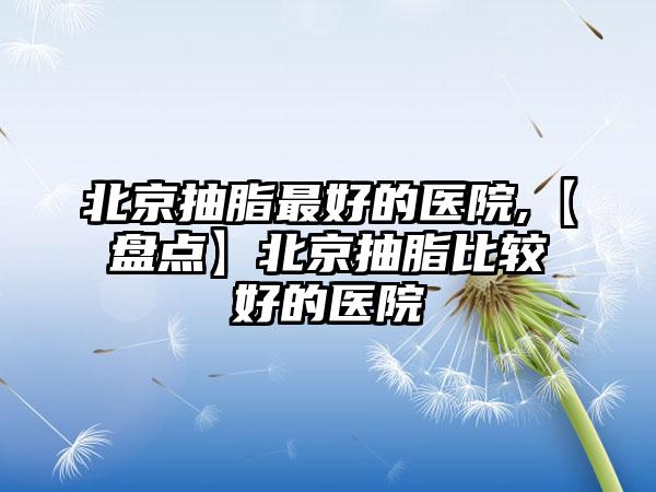 北京抽脂较好的医院,【盘点】北京抽脂比较好的医院