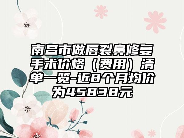 南昌市做唇裂鼻修复手术价格（费用）清单一览-近8个月均价为45838元