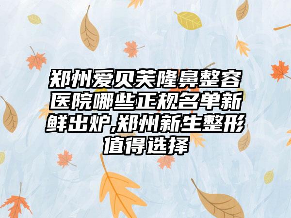 郑州爱贝芙隆鼻整容医院哪些正规名单新鲜出炉,郑州新生整形值得选择