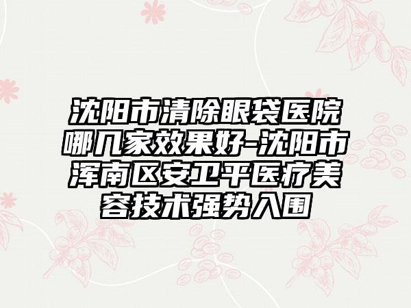 沈阳市清除眼袋医院哪几家成果好-沈阳市浑南区安卫平医疗美容技术强势入围