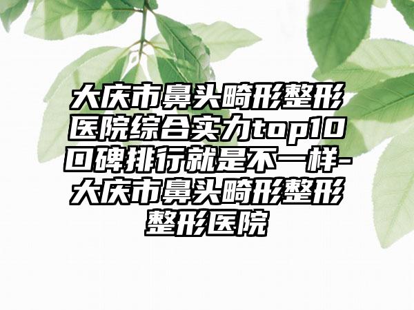 大庆市鼻头畸形整形医院综合实力top10口碑排行就是不一样-大庆市鼻头畸形整形整形医院