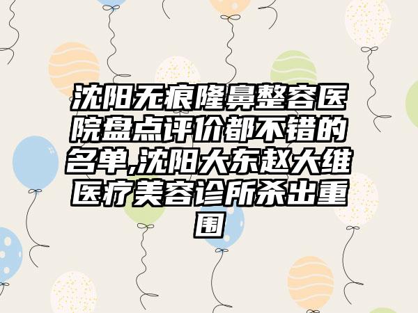 沈阳无痕隆鼻整容医院盘点评价都不错的名单,沈阳大东赵大维医疗美容诊所杀出重围