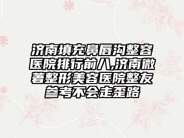 济南填充鼻唇沟整容医院排行前八,济南微著整形美容医院整友参考不会走歪路