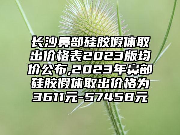 长沙鼻部硅胶假体取出价格表2023版均价公布,2023年鼻部硅胶假体取出价格为3611元-57458元