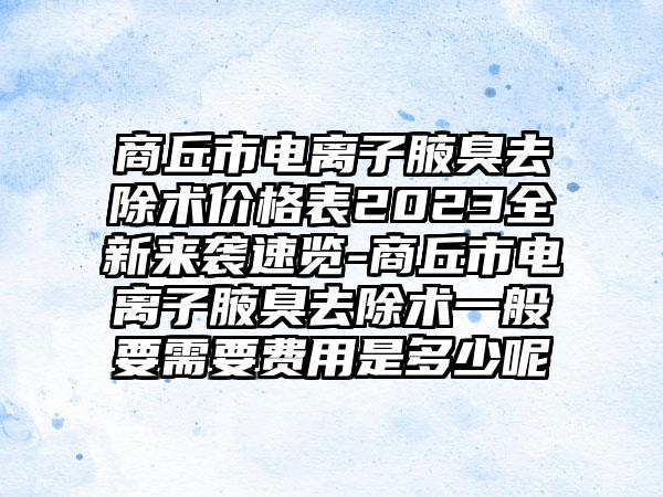 商丘市电离子腋臭去除术价格表2023全新来袭速览-商丘市电离子腋臭去除术一般要需要费用是多少呢