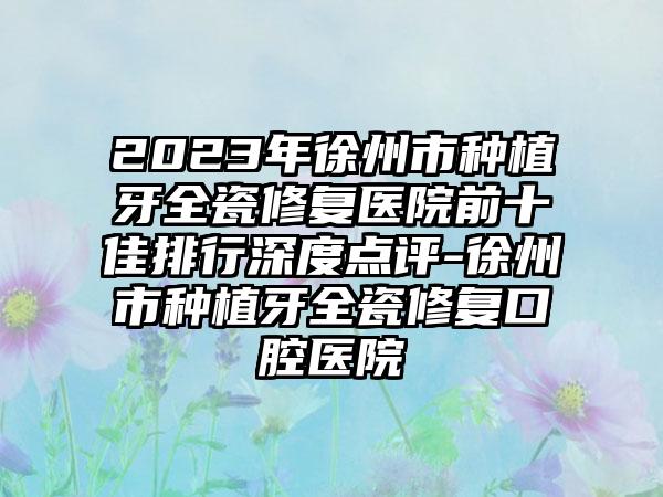 2023年徐州市种植牙全瓷修复医院前十佳排行深度点评-徐州市种植牙全瓷修复口腔医院