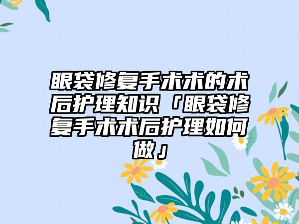 眼袋修复手术术的术后护理知识「眼袋修复手术术后护理如何做」