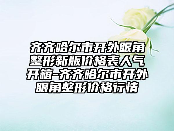 齐齐哈尔市开外眼角整形新版价格表人气开箱-齐齐哈尔市开外眼角整形价格行情