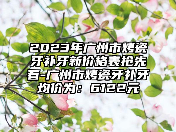 2023年广州市烤瓷牙补牙新价格表抢先看-广州市烤瓷牙补牙均价为：6122元