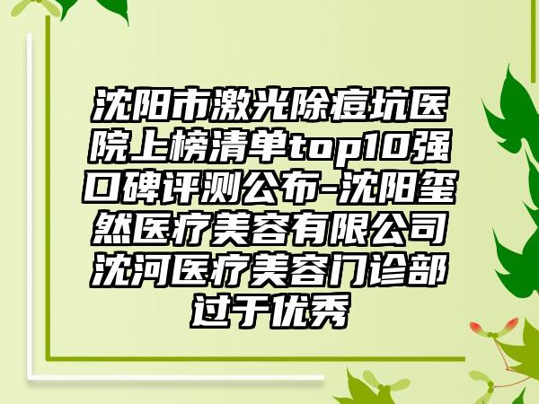 沈阳市激光除痘坑医院上榜清单top10强口碑评测公布-沈阳玺然医疗美容有限公司沈河医疗美容门诊部过于良好