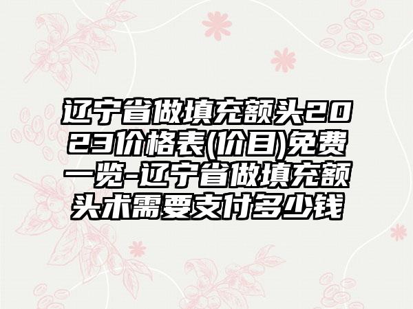 辽宁省做填充额头2023价格表(价目)免费一览-辽宁省做填充额头术需要支付多少钱