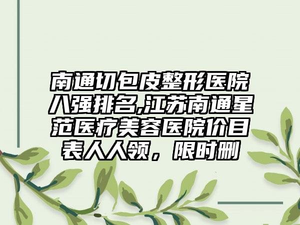 南通切包皮整形医院八强排名,江苏南通星范医疗美容医院价目表人人领，限时删