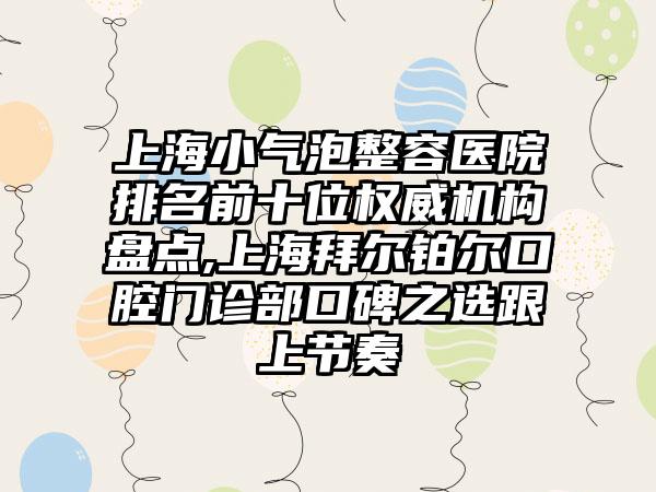 上海小气泡整容医院排名前十位权威机构盘点,上海拜尔铂尔口腔门诊部口碑之选跟上节奏