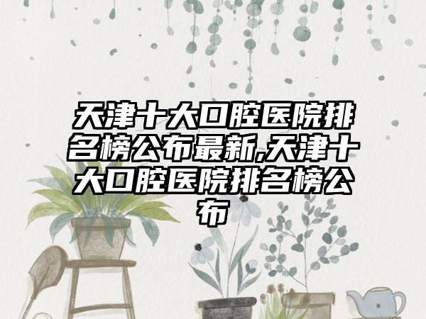 天津十大口腔医院排名榜公布非常新,天津十大口腔医院排名榜公布