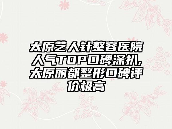 太原艺人针整容医院人气TOP口碑深扒,太原丽都整形口碑评价极高