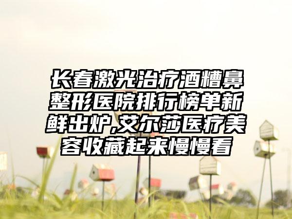 长春激光治疗酒糟鼻整形医院排行榜单新鲜出炉,艾尔莎医疗美容收藏起来慢慢看