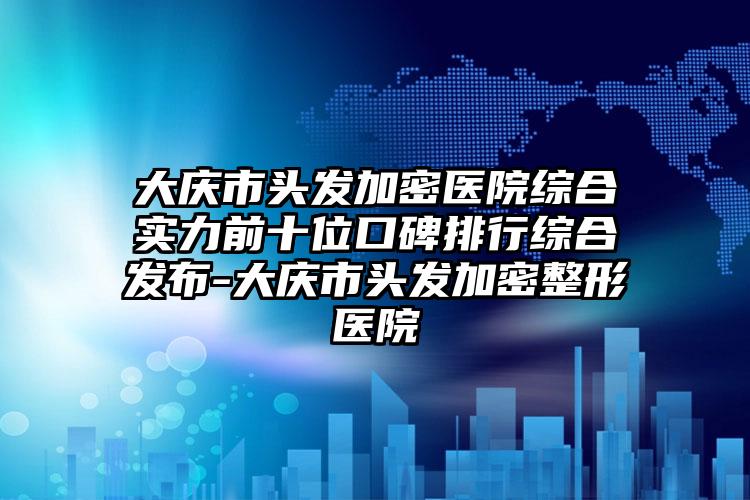 大庆市头发加密医院综合实力前十位口碑排行综合发布-大庆市头发加密整形医院