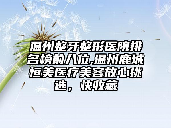 温州整牙整形医院排名榜前八位,温州鹿城恒美医疗美容放心挑选，快收藏