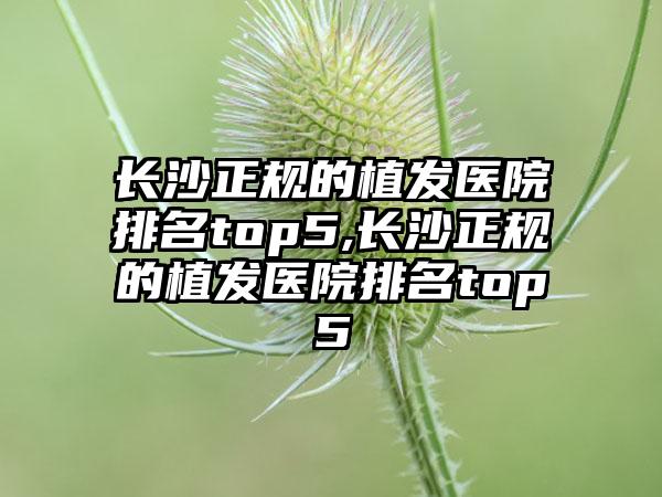 长沙正规的植发医院排名top5,长沙正规的植发医院排名top5