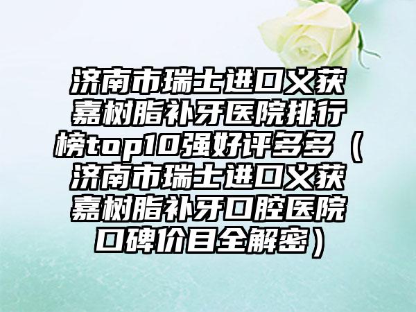 济南市瑞士进口义获嘉树脂补牙医院排行榜top10强好评多多（济南市瑞士进口义获嘉树脂补牙口腔医院口碑价目全解密）