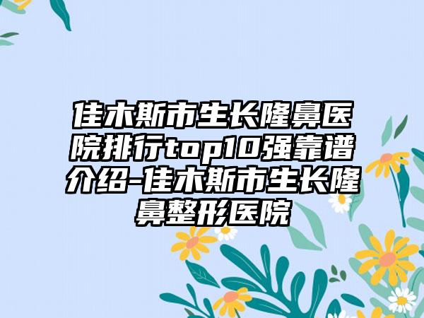 佳木斯市生长隆鼻医院排行top10强靠谱介绍-佳木斯市生长七元医院