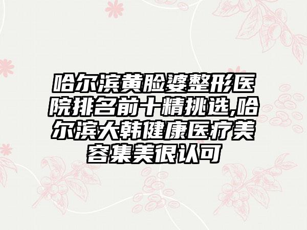 哈尔滨黄脸婆整形医院排名前十精挑选,哈尔滨大韩健康医疗美容集美很认可