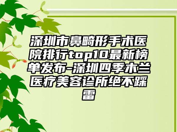 深圳市鼻畸形手术医院排行top10非常新榜单发布-深圳四季木兰医疗美容诊所绝不踩雷