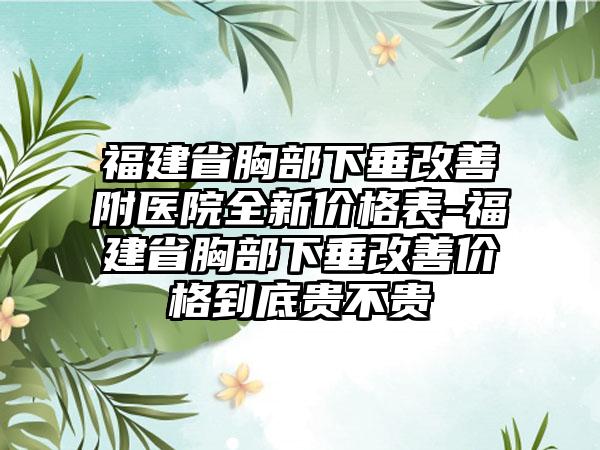 福建省胸部下垂改善附医院全新价格表-福建省胸部下垂改善价格到底贵不贵