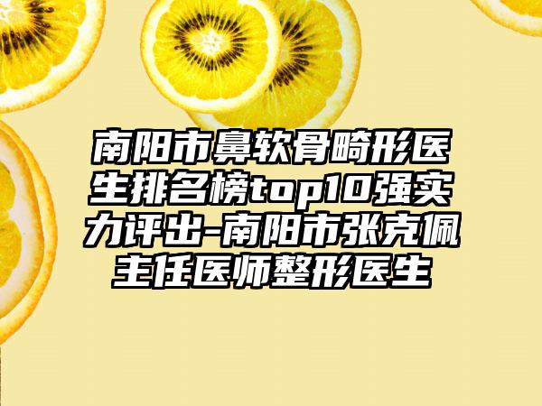 南阳市鼻软骨畸形医生排名榜top10强实力评出-南阳市张克佩主任医师整形医生